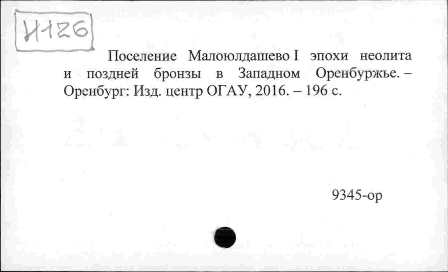 ﻿Поселение Малоюлдашево I эпохи неолита и поздней бронзы в Западном Оренбуржье. -Оренбург: Изд. центр ОГАУ, 2016.- 196 с.
9345-ор